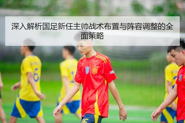 深入解析国足新任主帅战术布置与阵容调整的全面策略