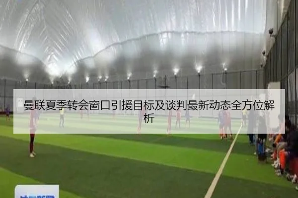 曼联夏季转会窗口引援目标及谈判最新动态全方位解析